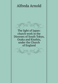 The light of Japan: church work in the Dioceses of South Tokyo, Osaka and Kiushiu, under the Church of England