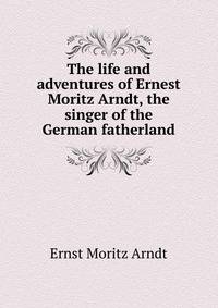 The life and adventures of Ernest Moritz Arndt, the singer of the German fatherland
