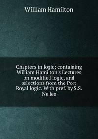 Chapters in logic; containing William Hamilton's Lectures on modified logic, and selections from the Port Royal logic. With pref. by S.S. Nelles