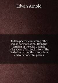 Indian poetry: containing "The Indian song of songs," from the Sanskrit of the Gita Govinda of Jayadeva ; Two books from "The Iliad of India" . of the Hitopadesa, and other oriental poems
