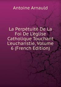 La Perp?tuit? De La Foi De L'?glise Catholique Touchant L'eucharistie, Volume 6 (French Edition)