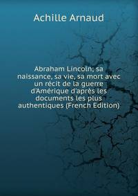 Abraham Lincoln; sa naissance, sa vie, sa mort avec un r?cit de la guerre d'Am?rique d'apr?s les documents les plus authentiques (French Edition)