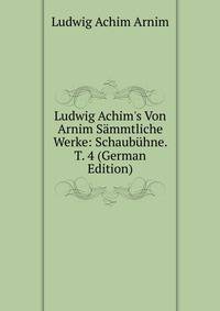 Ludwig Achim's Von Arnim S?mmtliche Werke: Schaub?hne. T. 4 (German Edition)