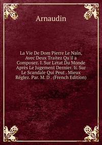 La Vie De Dom Pierre Le Nain, Avec Deux Traitez Qu'il a Composez. I. Sur L'?tat Du Monde Apr?s Le Jugement Dernier. Ii. Sur Le Scandale Qui Peut . Mieux R?glez. Par. M. D . (French Edition)