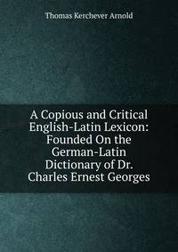 A Copious and Critical English-Latin Lexicon: Founded On the German-Latin Dictionary of Dr. Charles Ernest Georges