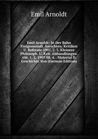 Emil Arnoldt: In Der Bahn Freigemeindl. Ansichten. Kritiken U. Referate 1907. 2. 3. Kleinere Philosoph. U. Krit. Abhandlungen. Abt. 1, 2, 1907 08. 4. . Material D. Geschichte Von (German Edition)