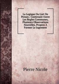 La Logique Ou L'art De Penser,: Contenant Outre Les Regles Communes, Plusieurs Observations Nouvelles, Propres ? Former Le Jugement