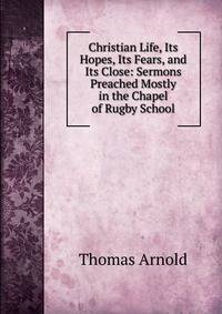 Christian Life, Its Hopes, Its Fears, and Its Close: Sermons Preached Mostly in the Chapel of Rugby School