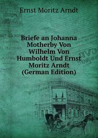 Briefe an Johanna Motherby Von Wilhelm Von Humboldt Und Ernst Moritz Arndt (German Edition)