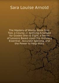 The Mastery of Words: Book One-Two. a Course in Spelling Arranged for Grades One to Eight. a Series of Lessons Based Upon the Ordinary Essential . Accurate Spelling, and the Power to Help Hims