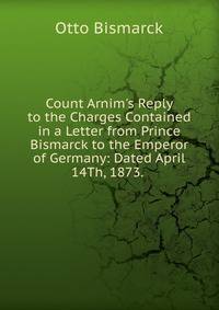 Count Arnim's Reply to the Charges Contained in a Letter from Prince Bismarck to the Emperor of Germany: Dated April 14Th, 1873. .