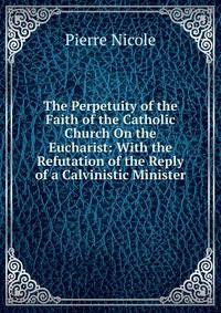 The Perpetuity of the Faith of the Catholic Church On the Eucharist: With the Refutation of the Reply of a Calvinistic Minister