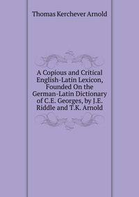 A Copious and Critical English-Latin Lexicon, Founded On the German-Latin Dictionary of C.E. Georges, by J.E. Riddle and T.K. Arnold