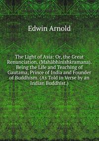The Light of Asia: Or, the Great Renunciation. (Mahabhinishkramana). Being the Life and Teaching of Gautama, Prince of India and Founder of Buddhism. (As Told in Verse by an Indian Buddhist.).
