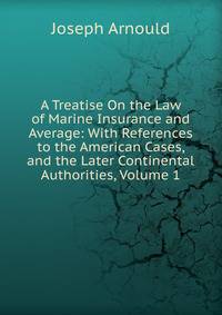 A Treatise On the Law of Marine Insurance and Average: With References to the American Cases, and the Later Continental Authorities, Volume 1