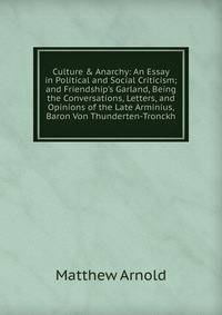 Culture &amp; Anarchy: An Essay in Political and Social Criticism; and Friendship's Garland, Being the Conversations, Letters, and Opinions of the Late Arminius, Baron Von Thunderten-Tronckh
