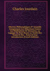 OEuvres Philosophiques D' Arnauld: Comprenant Les Objections Contre Les M?ditations De Descartes, La Logique De Port-Royal, Le Trait? Des Vraies Et Des . Notes Et Une Introduction (French Edition)