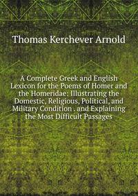 A Complete Greek and English Lexicon for the Poems of Homer and the Homeridae: Illustrating the Domestic, Religious, Political, and Military Condition . and Explaining the Most Difficult Passages