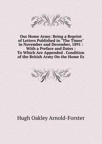 Our Home Army: Being a Reprint of Letters Published in "The Times" in November and December, 1891 : With a Preface and Dates : To Which Are Appended . Condition of the British Army On the Home Es