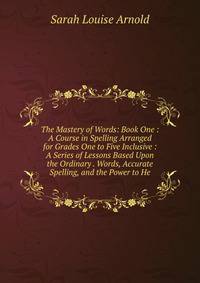 The Mastery of Words: Book One : A Course in Spelling Arranged for Grades One to Five Inclusive : A Series of Lessons Based Upon the Ordinary . Words, Accurate Spelling, and the Power to He