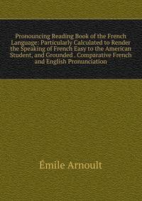 Pronouncing Reading Book of the French Language: Particularly Calculated to Render the Speaking of French Easy to the American Student, and Grounded . Comparative French and English Pronunciation