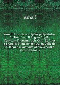 Arnulfi Lexoviensis Episcopi Epistolae: Ad Henricum II Regem Angli? Sanctum Thomam Arch. Cant. Et Alios : E Codice Manuscripto Qui in Collegio S. Johannis Baptist? Oxon. Servatur (Latin Edition)