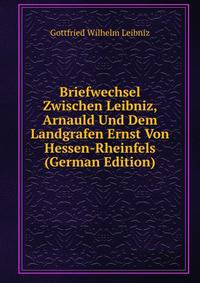 Briefwechsel Zwischen Leibniz, Arnauld Und Dem Landgrafen Ernst Von Hessen-Rheinfels (German Edition)