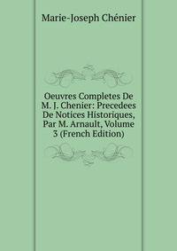 Oeuvres Completes De M. J. Chenier: Precedees De Notices Historiques, Par M. Arnault, Volume 3 (French Edition)