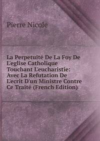 La Perpetuit? De La Foy De L'eglise Catholique Touchant L'eucharistie: Avec La Refutation De L'ecrit D'un Ministre Contre Ce Trait? (French Edition)