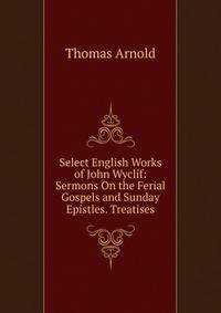 Select English Works of John Wyclif: Sermons On the Ferial Gospels and Sunday Epistles. Treatises