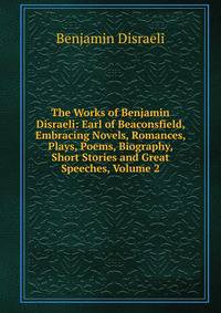 The Works of Benjamin Disraeli: Earl of Beaconsfield, Embracing Novels, Romances, Plays, Poems, Biography, Short Stories and Great Speeches, Volume 2