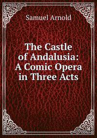 The Castle of Andalusia: A Comic Opera in Three Acts