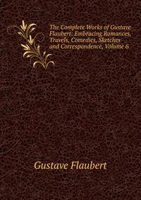 The Complete Works of Gustave Flaubert: Embracing Romances, Travels, Comedies, Sketches and Correspondence, Volume 6