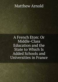 A French Eton: Or Middle-Class Education and the State to Which Is Added Schools and Universities in France