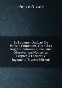 La Logique: Ou, L'art De Penser, Contenant, Outre Les Regles Communes, Plusieurs Observations Nouvelles, Propres ? Former Le Jugement (French Edition)