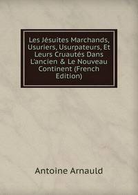 Les J?suites Marchands, Usuriers, Usurpateurs, Et Leurs Cruaut?s Dans L'ancien &amp; Le Nouveau Continent (French Edition)