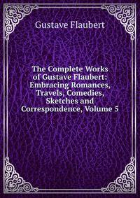 The Complete Works of Gustave Flaubert: Embracing Romances, Travels, Comedies, Sketches and Correspondence, Volume 5