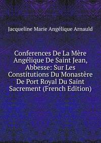 Conferences De La Mere Angelique De Saint Jean, Abbesse: Sur Les Constitutions Du Monastere De Port Royal Du Saint Sacrement (French Edition)
