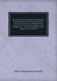 An Inquiry Into the Nature and Form of the Books of the Ancients: With a History of the Art of Bookbinding, from the Times of the Greeks and Romans to . to Men and Books of All Ages and Countries