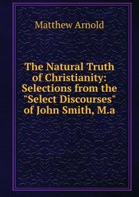 The Natural Truth of Christianity: Selections from the "Select Discourses" of John Smith, M.a.