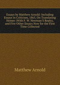 Essays by Matthew Arnold: Including Essays in Criticism, 1865, On Translating Homer (With F. W. Newman'S Reply), and Five Other Essays Now for the First Time Collected