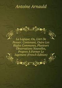 La Logique, Ou, L'Art De Penser: Contenant, Outre Les R?gles Communes, Plusieurs Observations Nouvelles, Propres ? Former Le Jugement (French Edition)