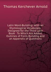 Latin Word-Building: With an Etymological Vocabulary: Designed for the Third Latin Book : To Which Are Added, Outlines of Form-Building and an Appendix of Questions