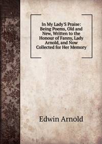 In My Lady'S Praise: Being Poems, Old and New, Written to the Honour of Fanny, Lady Arnold, and Now Collected for Her Memory