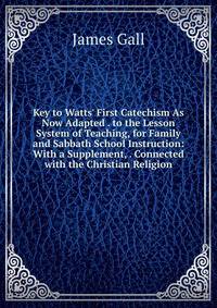 Key to Watts' First Catechism As Now Adapted . to the Lesson System of Teaching, for Family and Sabbath School Instruction: With a Supplement, . Connected with the Christian Religion