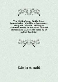 The Light of Asia: Or, the Great Renunciation (Mahabhinishkramana). Being the Life and Teaching of Gautama, Prince of India and Founder of Buddhism ( As Told in Verse by an Indian Buddhist).