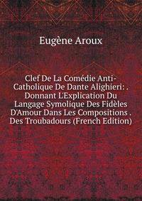 Clef De La Com?die Anti-Catholique De Dante Alighieri: . Donnant L'Explication Du Langage Symolique Des Fid?les D'Amour Dans Les Compositions . Des Troubadours (French Edition)