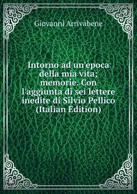 Intorno ad un'epoca della mia vita; memorie. Con l'aggiunta di sei lettere inedite di Silvio Pellico (Italian Edition)