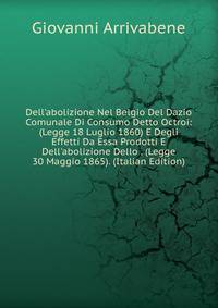 Dell'abolizione Nel Belgio Del Dazio Comunale Di Consumo Detto Octroi: (Legge 18 Luglio 1860) E Degli Effetti Da Essa Prodotti E Dell'abolizione Dello . (Legge 30 Maggio 1865). (Italian Edition)