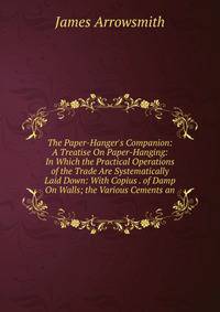 The Paper-Hanger's Companion: A Treatise On Paper-Hanging: In Which the Practical Operations of the Trade Are Systematically Laid Down: With Copius . of Damp On Walls; the Various Cements an